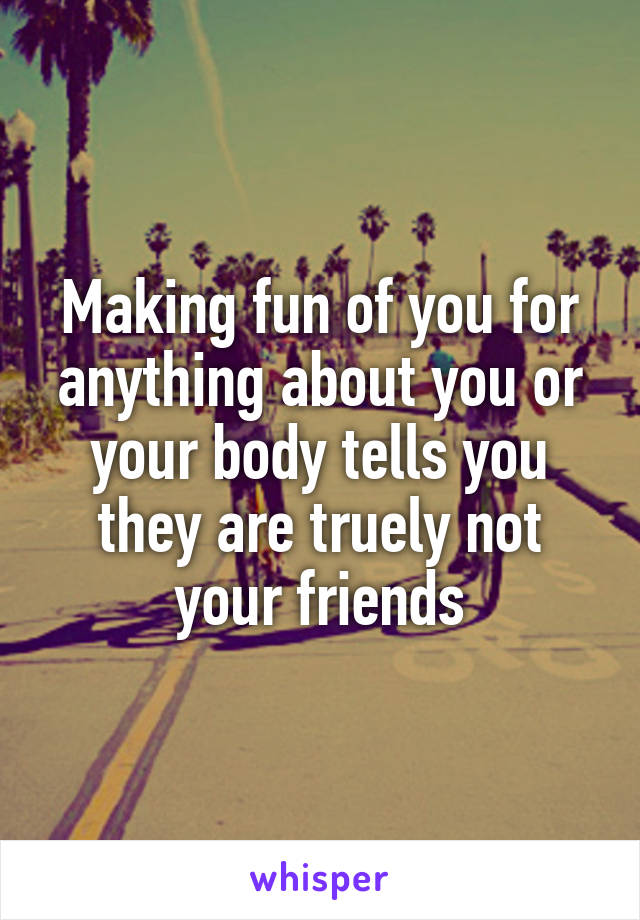 Making fun of you for anything about you or your body tells you they are truely not your friends