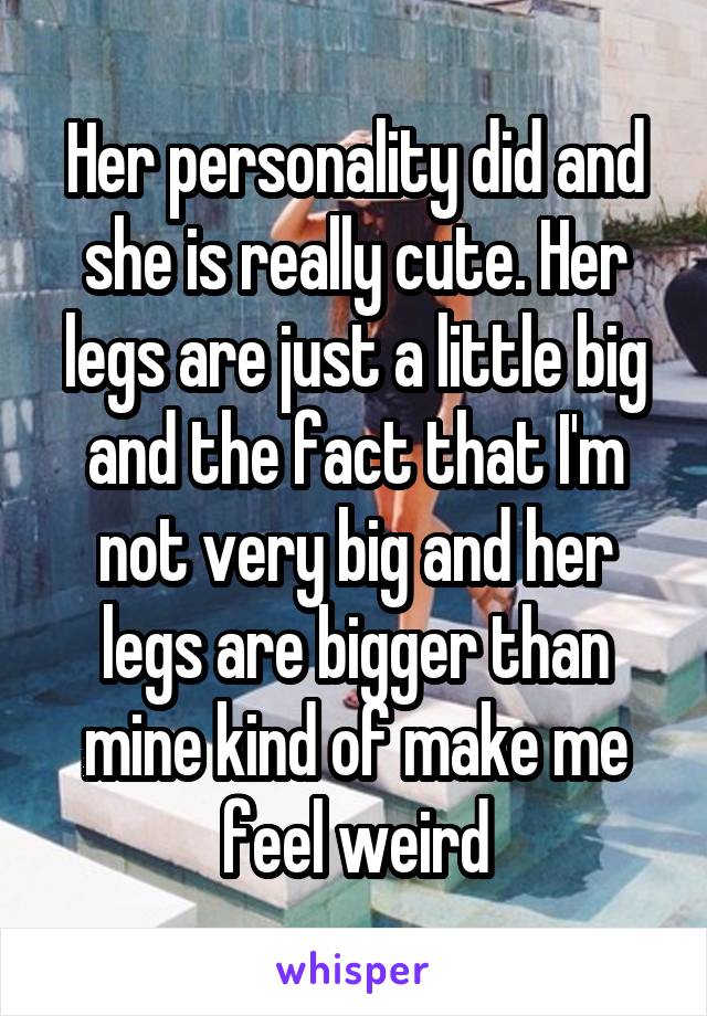 Her personality did and she is really cute. Her legs are just a little big and the fact that I'm not very big and her legs are bigger than mine kind of make me feel weird