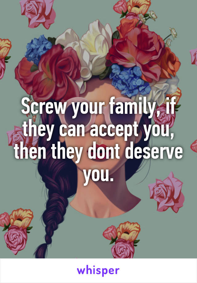 Screw your family, if they can accept you, then they dont deserve you.