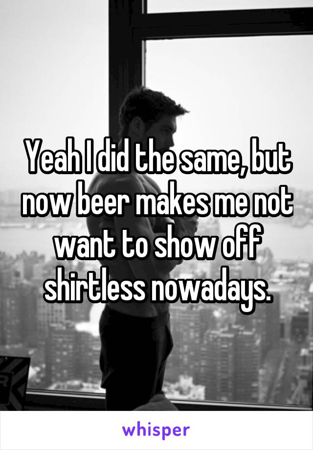 Yeah I did the same, but now beer makes me not want to show off shirtless nowadays.
