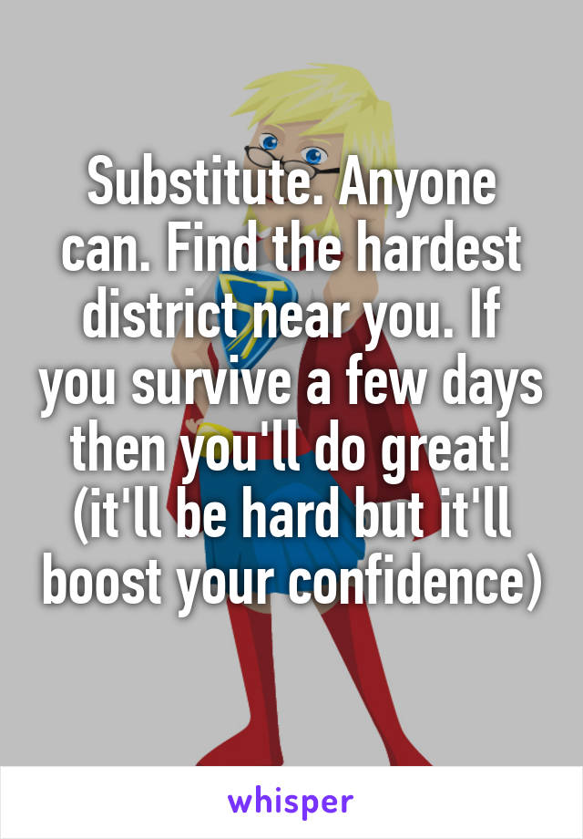 Substitute. Anyone can. Find the hardest district near you. If you survive a few days then you'll do great! (it'll be hard but it'll boost your confidence) 