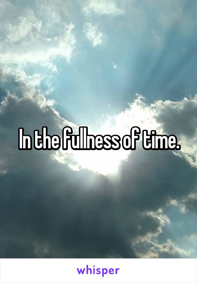 In the fullness of time.