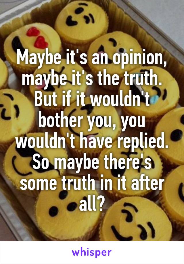 Maybe it's an opinion, maybe it's the truth. But if it wouldn't bother you, you wouldn't have replied. So maybe there's some truth in it after all?