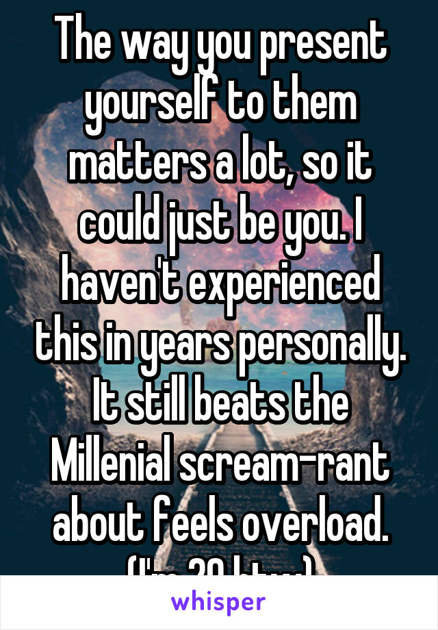 The way you present yourself to them matters a lot, so it could just be you. I haven't experienced this in years personally. It still beats the Millenial scream-rant about feels overload. (I'm 20 btw)