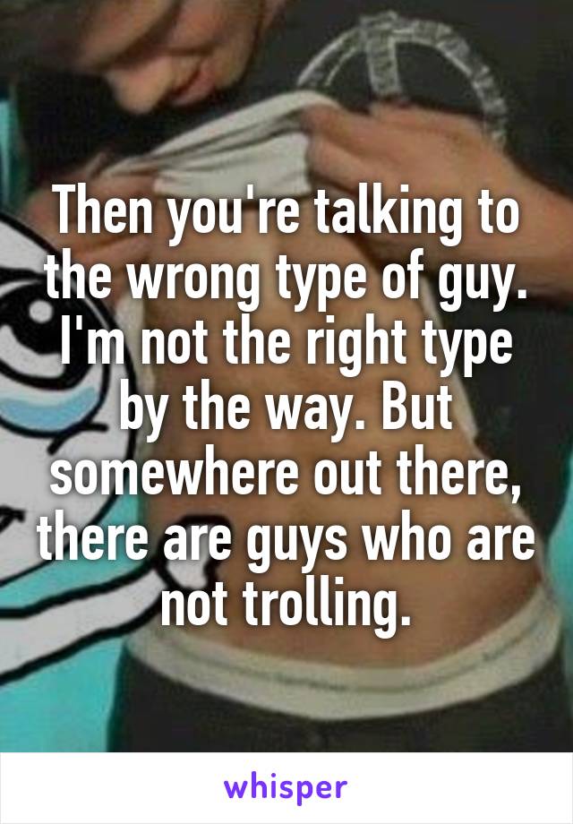 Then you're talking to the wrong type of guy. I'm not the right type by the way. But somewhere out there, there are guys who are not trolling.