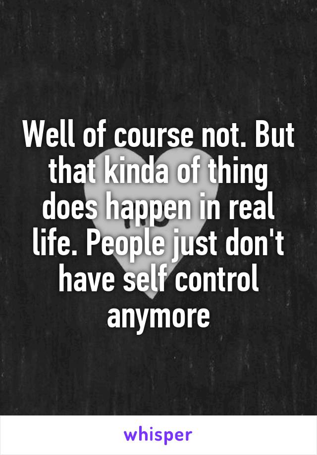 Well of course not. But that kinda of thing does happen in real life. People just don't have self control anymore