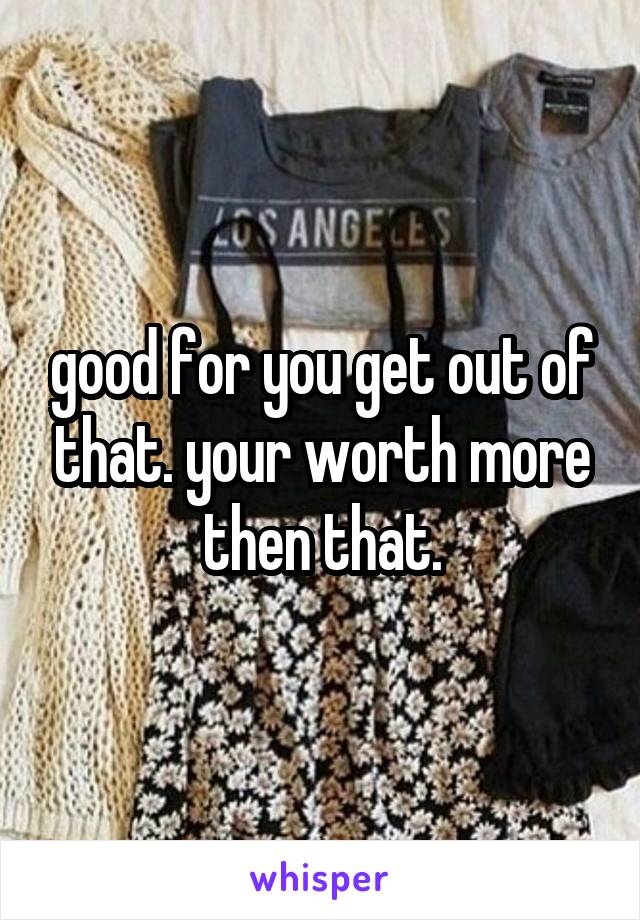 good for you get out of that. your worth more then that.