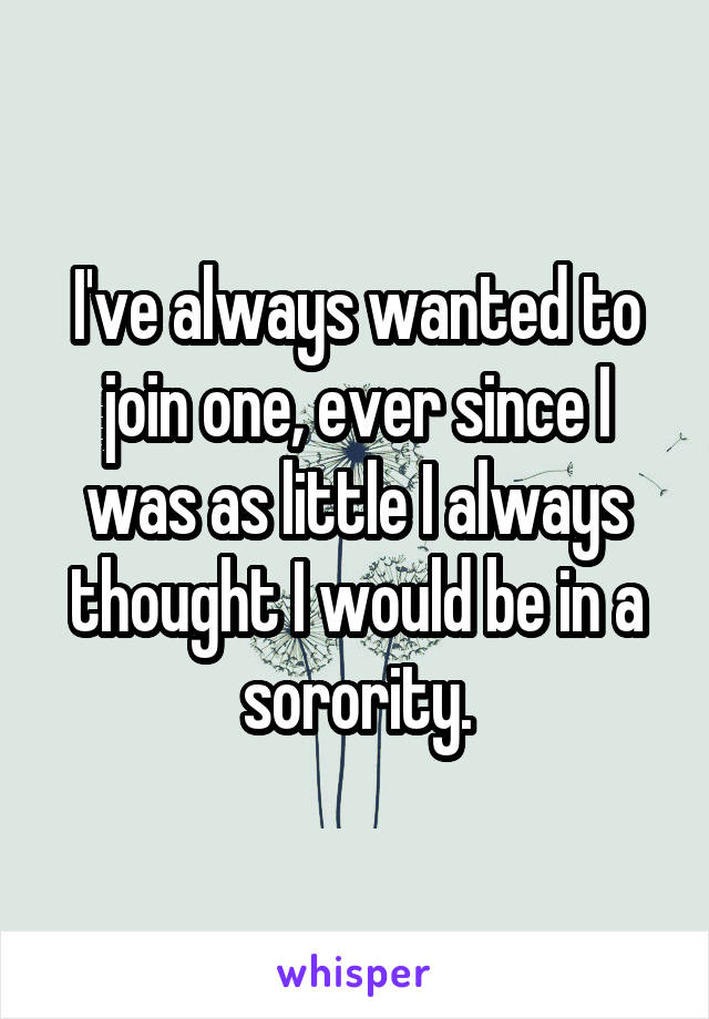 I've always wanted to join one, ever since I was as little I always thought I would be in a sorority.