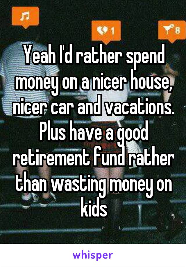 Yeah I'd rather spend money on a nicer house, nicer car and vacations. Plus have a good retirement fund rather than wasting money on kids