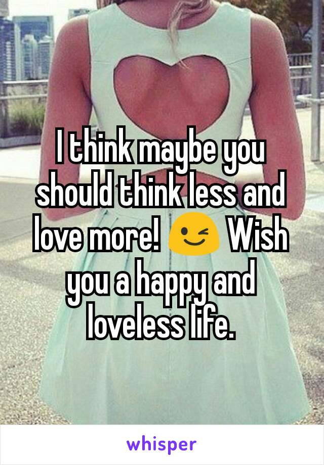 I think maybe you should think less and love more! 😉 Wish you a happy and loveless life.
