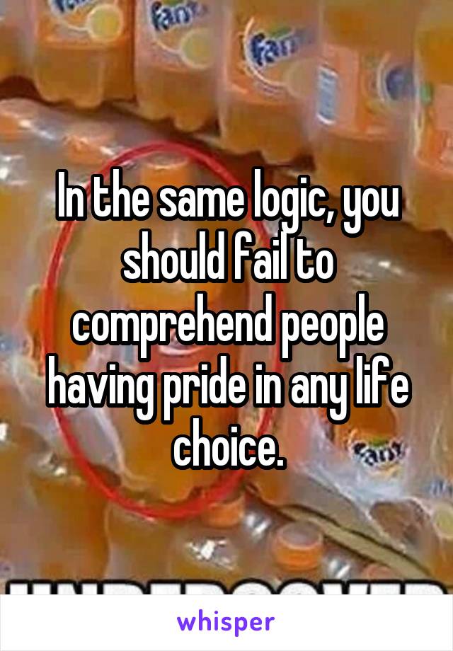 In the same logic, you should fail to comprehend people having pride in any life choice.