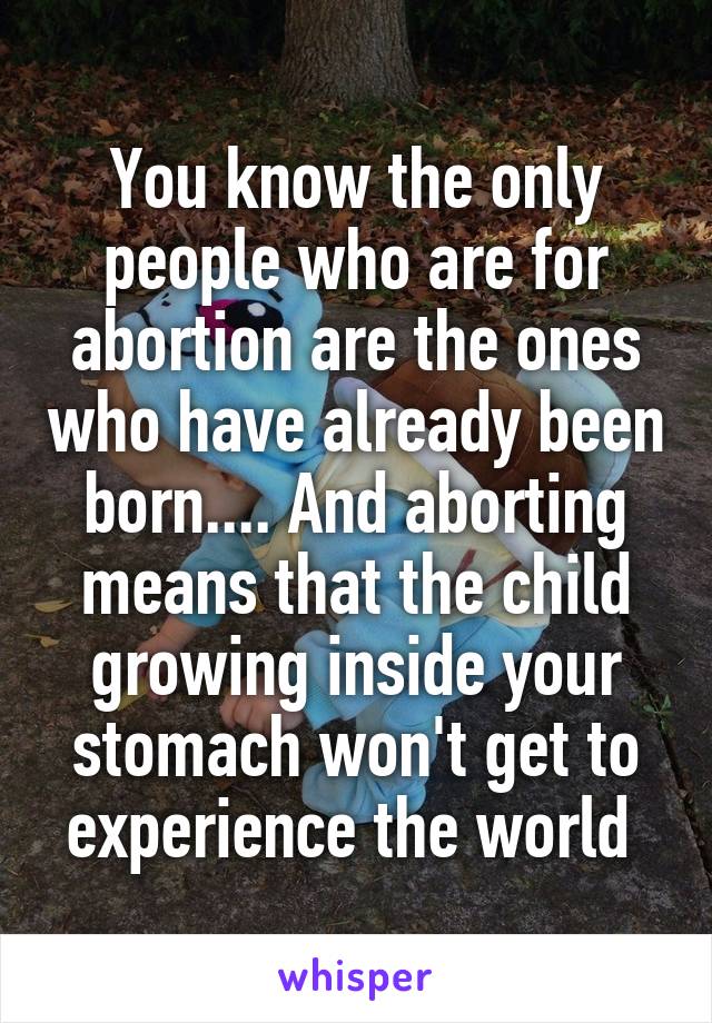 You know the only people who are for abortion are the ones who have already been born.... And aborting means that the child growing inside your stomach won't get to experience the world 