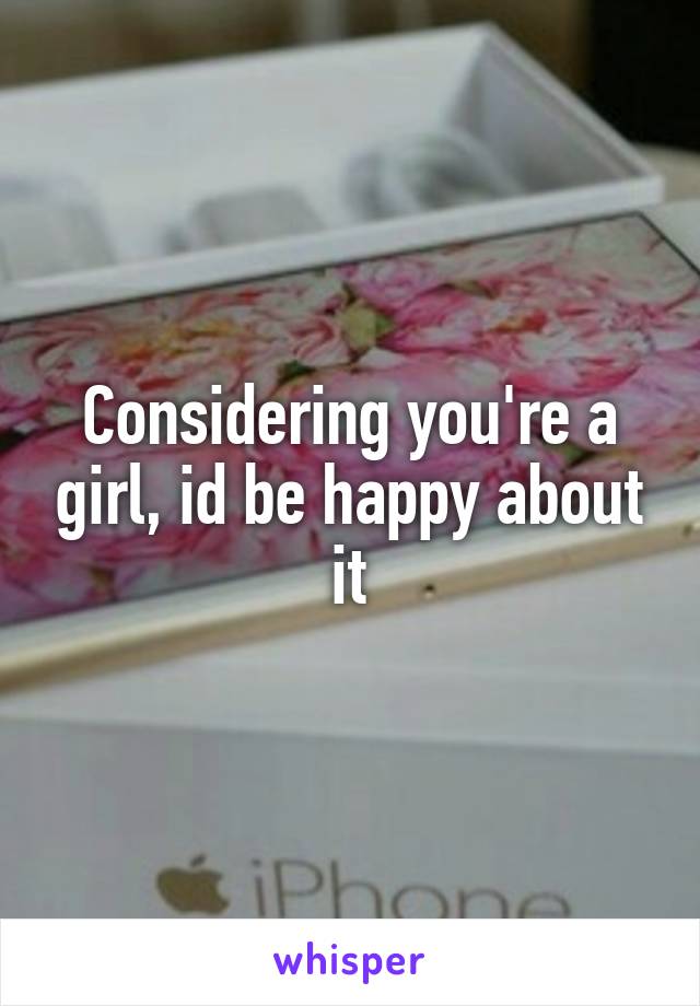 Considering you're a girl, id be happy about it