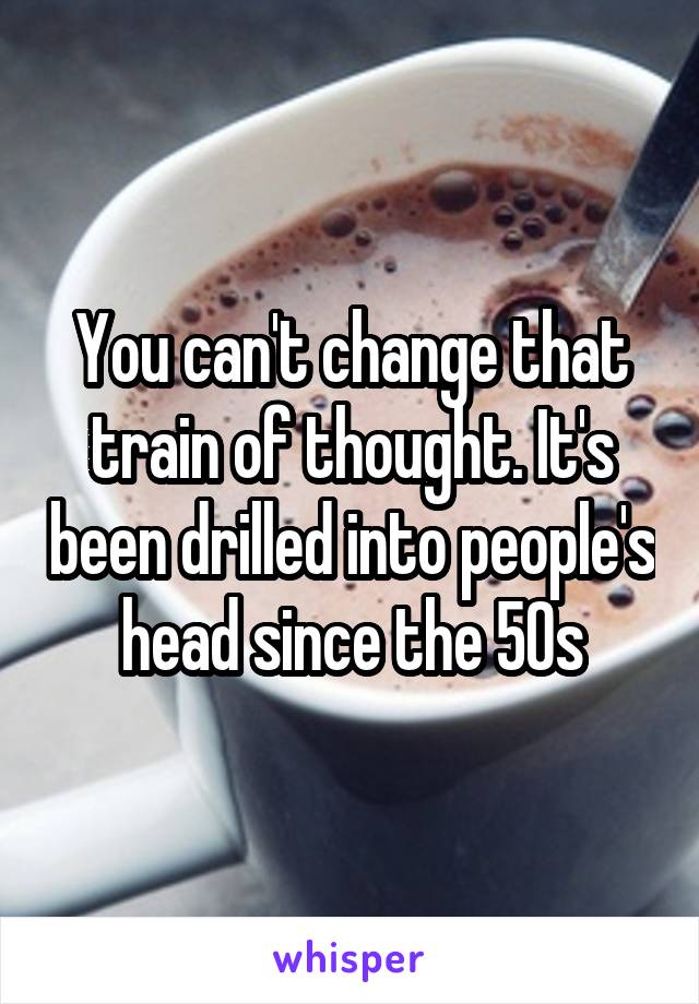 You can't change that train of thought. It's been drilled into people's head since the 50s