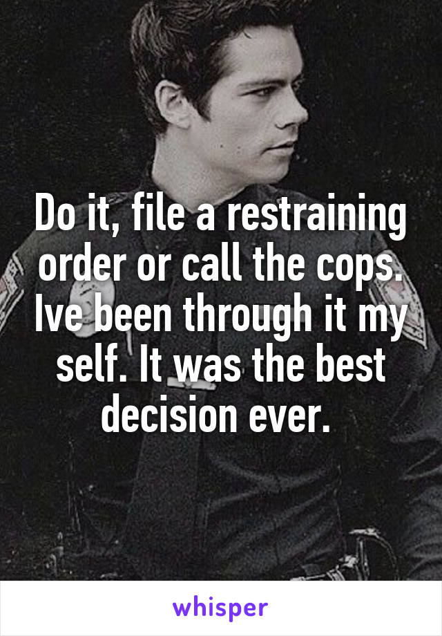 Do it, file a restraining order or call the cops. Ive been through it my self. It was the best decision ever. 