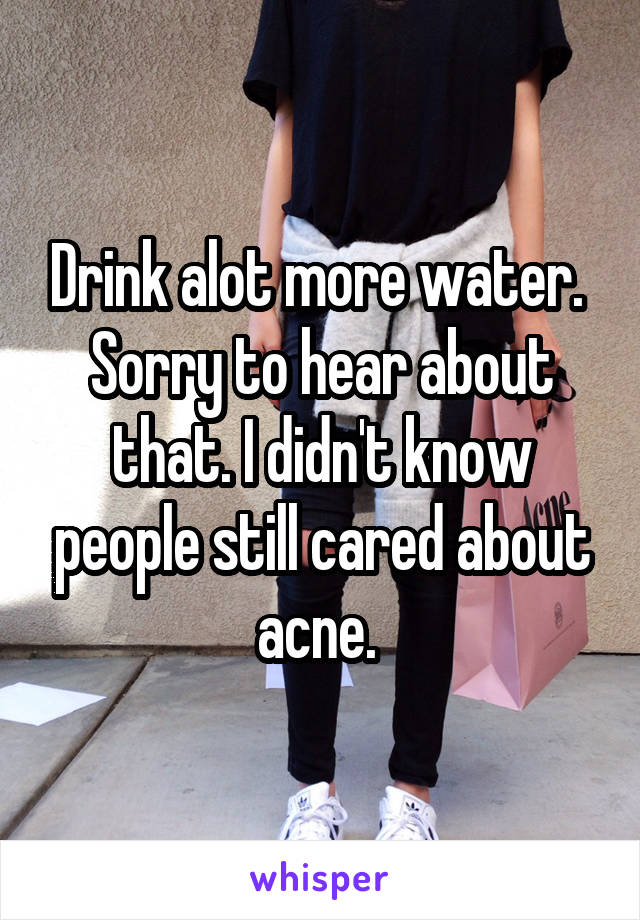 Drink alot more water. 
Sorry to hear about that. I didn't know people still cared about acne. 