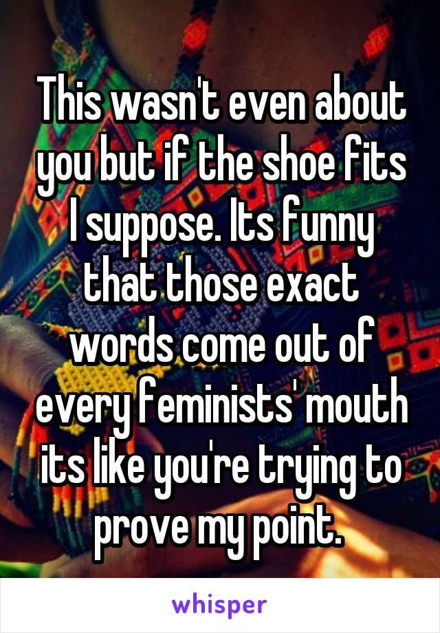 This wasn't even about you but if the shoe fits I suppose. Its funny that those exact words come out of every feminists' mouth its like you're trying to prove my point. 