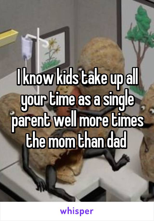 I know kids take up all your time as a single parent well more times the mom than dad 