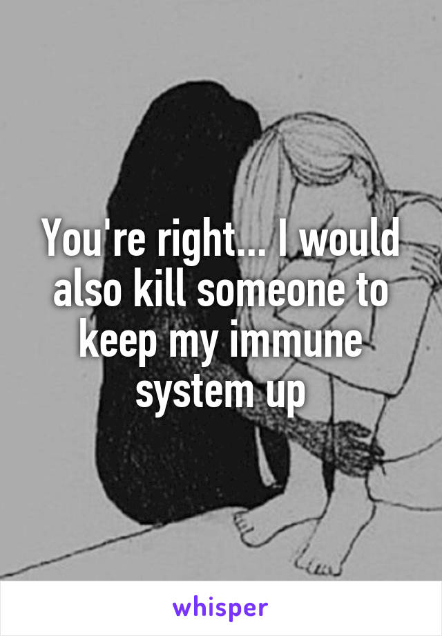 You're right... I would also kill someone to keep my immune system up