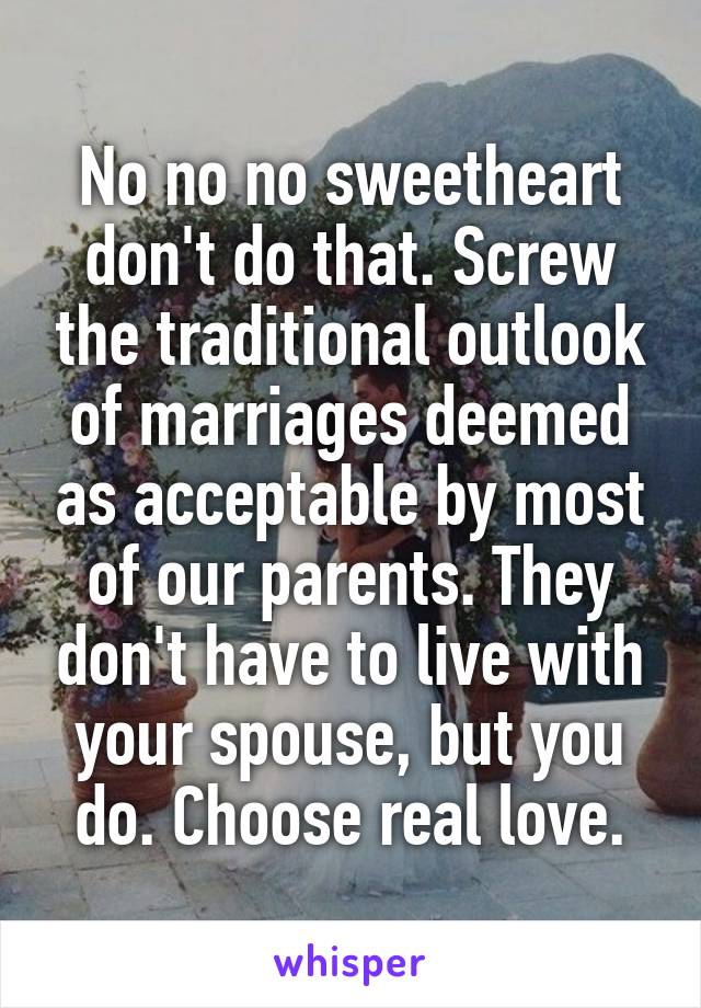 No no no sweetheart don't do that. Screw the traditional outlook of marriages deemed as acceptable by most of our parents. They don't have to live with your spouse, but you do. Choose real love.