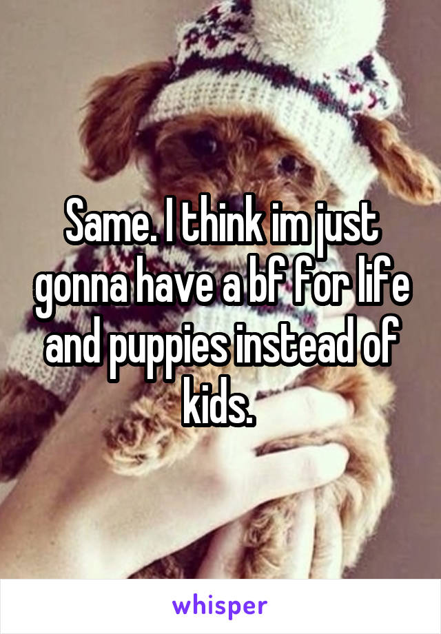Same. I think im just gonna have a bf for life and puppies instead of kids. 