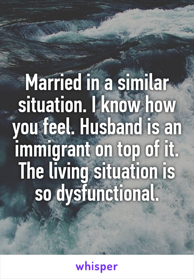 Married in a similar situation. I know how you feel. Husband is an immigrant on top of it. The living situation is so dysfunctional.