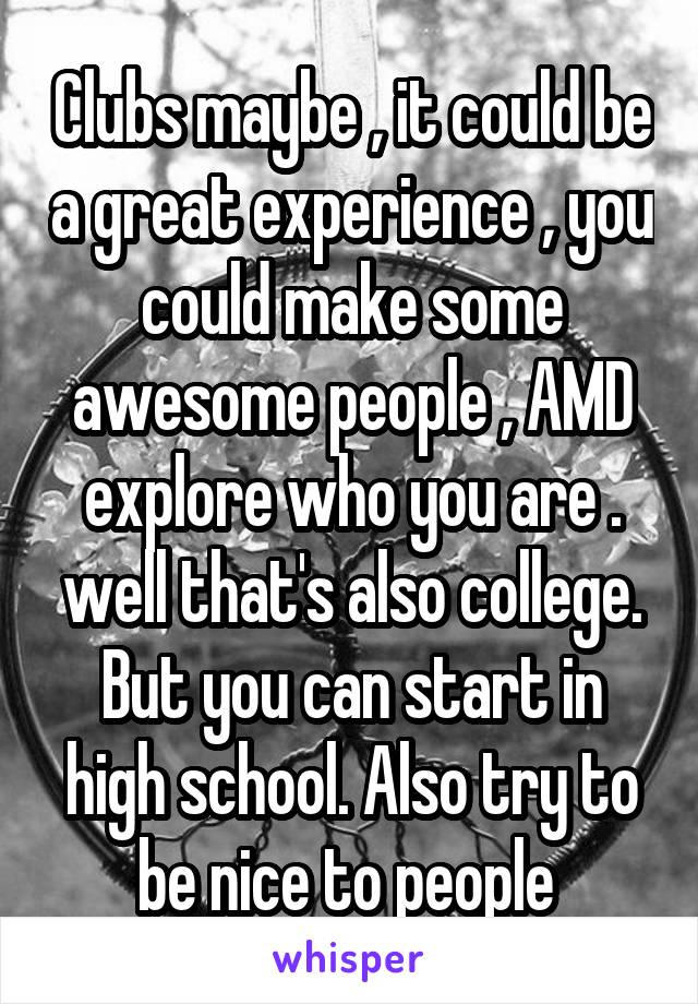 Clubs maybe , it could be a great experience , you could make some awesome people , AMD explore who you are . well that's also college. But you can start in high school. Also try to be nice to people 
