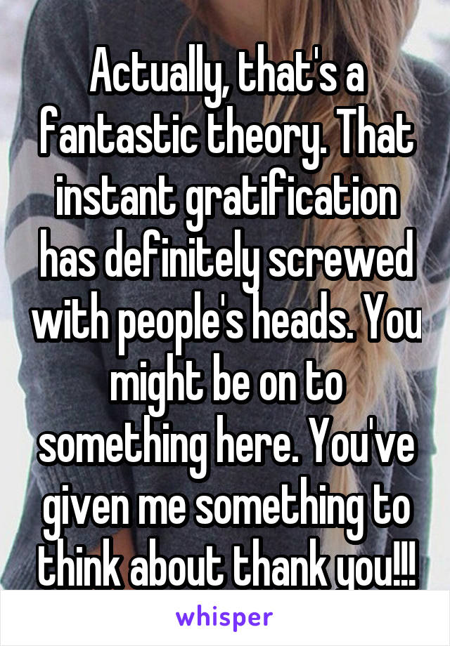 Actually, that's a fantastic theory. That instant gratification has definitely screwed with people's heads. You might be on to something here. You've given me something to think about thank you!!!