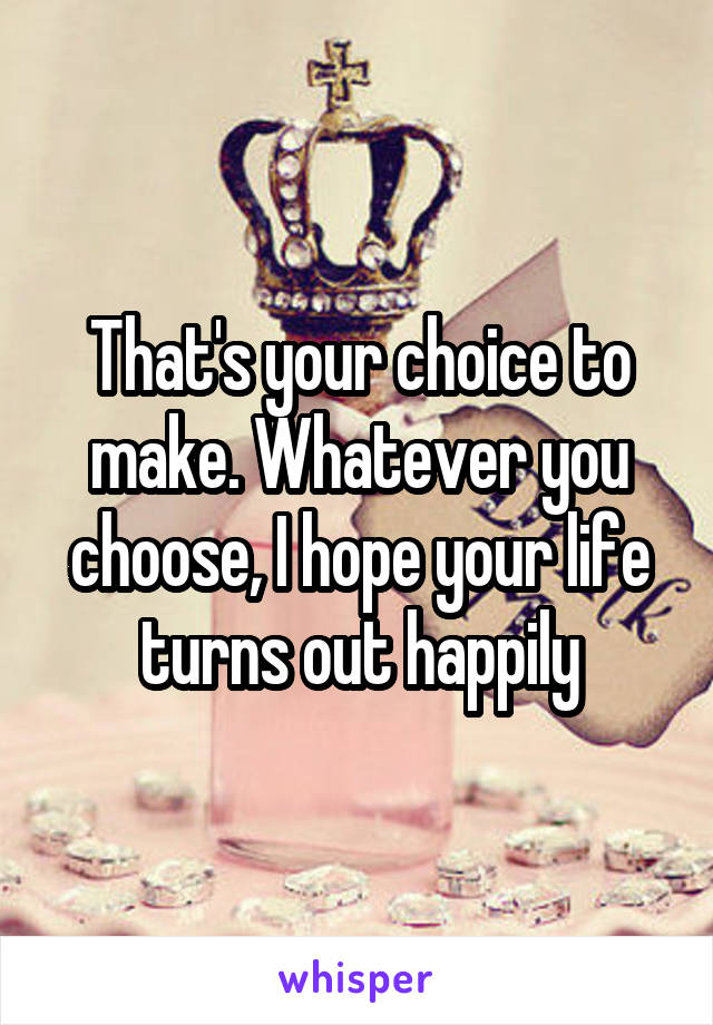 That's your choice to make. Whatever you choose, I hope your life turns out happily