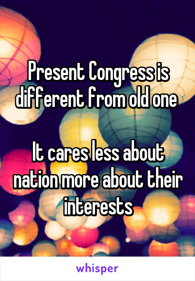 Present Congress is different from old one 

It cares less about nation more about their interests