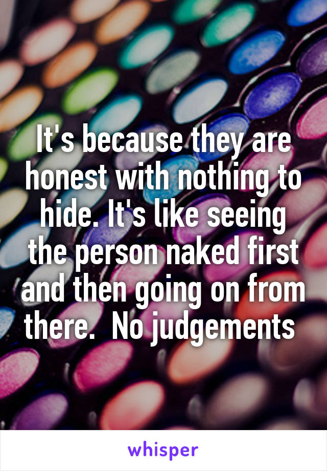 It's because they are honest with nothing to hide. It's like seeing the person naked first and then going on from there.  No judgements 