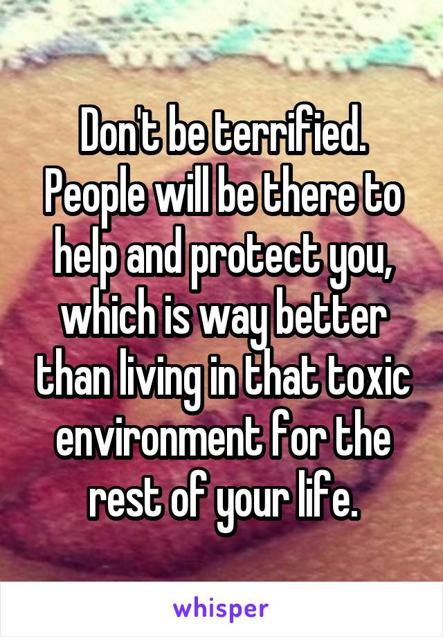 Don't be terrified. People will be there to help and protect you, which is way better than living in that toxic environment for the rest of your life.