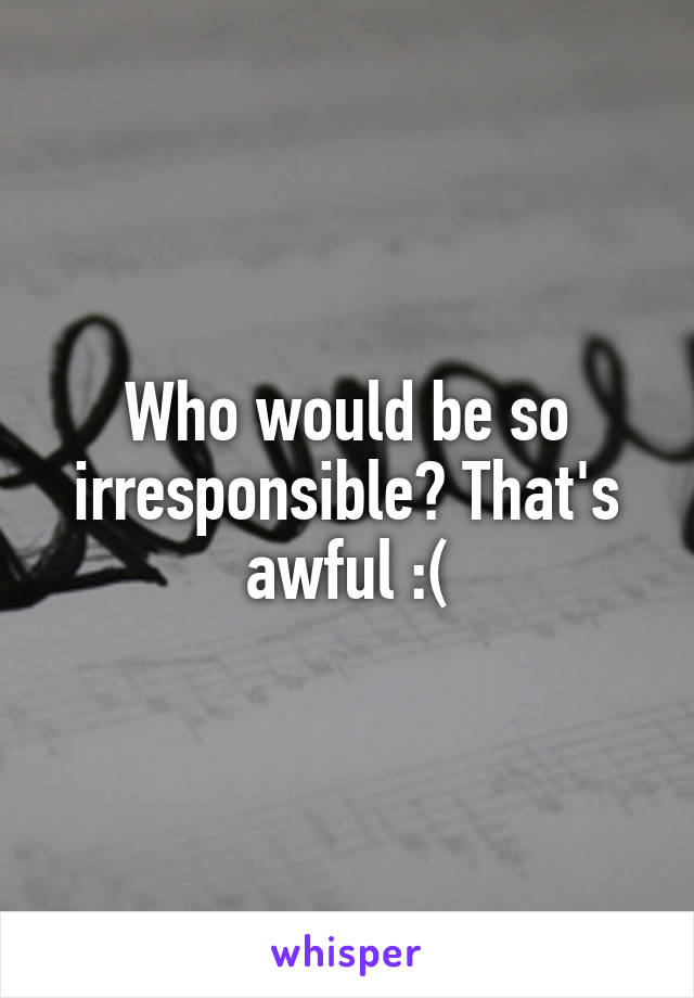 Who would be so irresponsible? That's awful :(