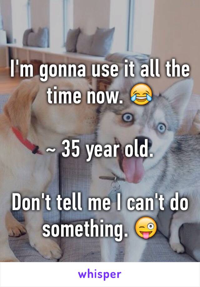 I'm gonna use it all the time now. 😂

~ 35 year old. 

Don't tell me I can't do something. 😜