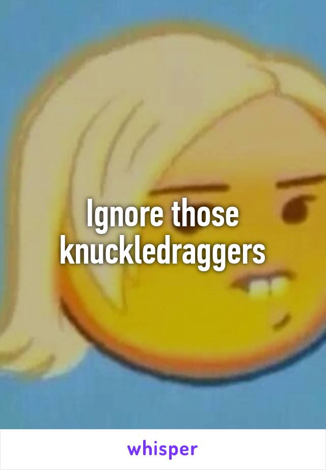 Ignore those knuckledraggers