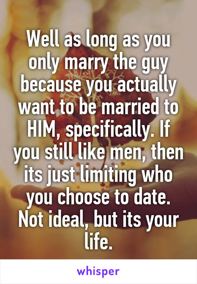 Well as long as you only marry the guy because you actually want to be married to HIM, specifically. If you still like men, then its just limiting who you choose to date. Not ideal, but its your life.