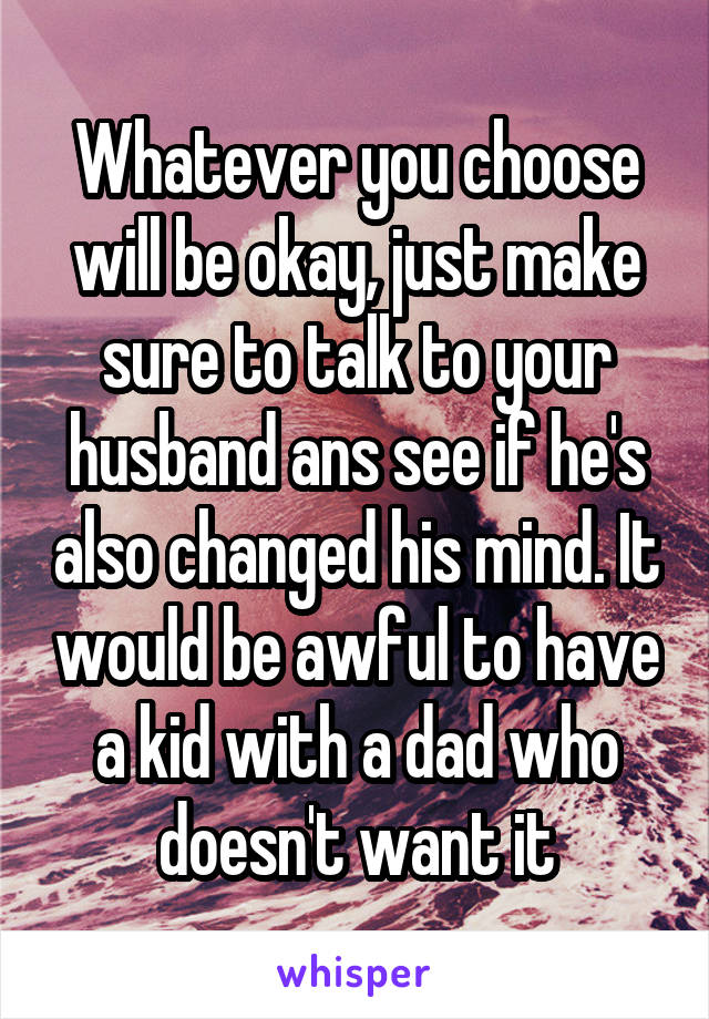 Whatever you choose will be okay, just make sure to talk to your husband ans see if he's also changed his mind. It would be awful to have a kid with a dad who doesn't want it