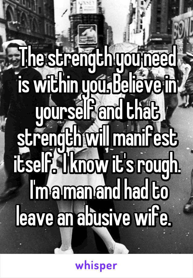 The strength you need is within you. Believe in yourself and that strength will manifest itself.  I know it's rough.  I'm a man and had to leave an abusive wife.  