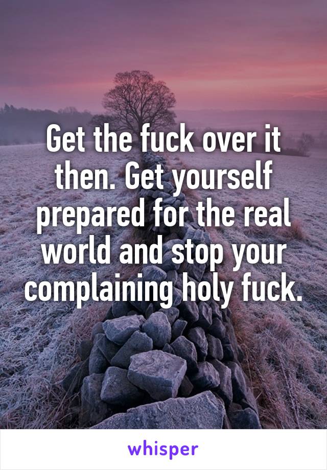 Get the fuck over it then. Get yourself prepared for the real world and stop your complaining holy fuck. 