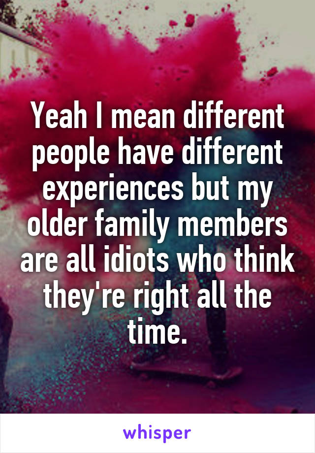 Yeah I mean different people have different experiences but my older family members are all idiots who think they're right all the time.