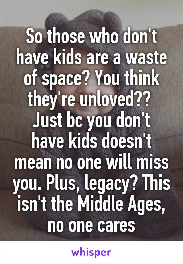 So those who don't have kids are a waste of space? You think they're unloved?? 
Just bc you don't have kids doesn't mean no one will miss you. Plus, legacy? This isn't the Middle Ages, no one cares