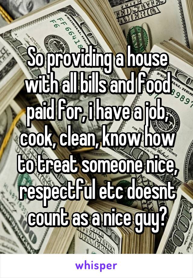 So providing a house with all bills and food paid for, i have a job, cook, clean, know how to treat someone nice, respectful etc doesnt count as a nice guy?