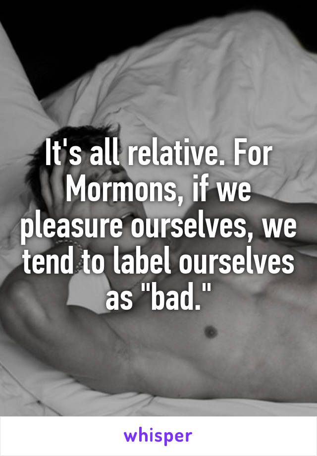 It's all relative. For Mormons, if we pleasure ourselves, we tend to label ourselves as "bad."