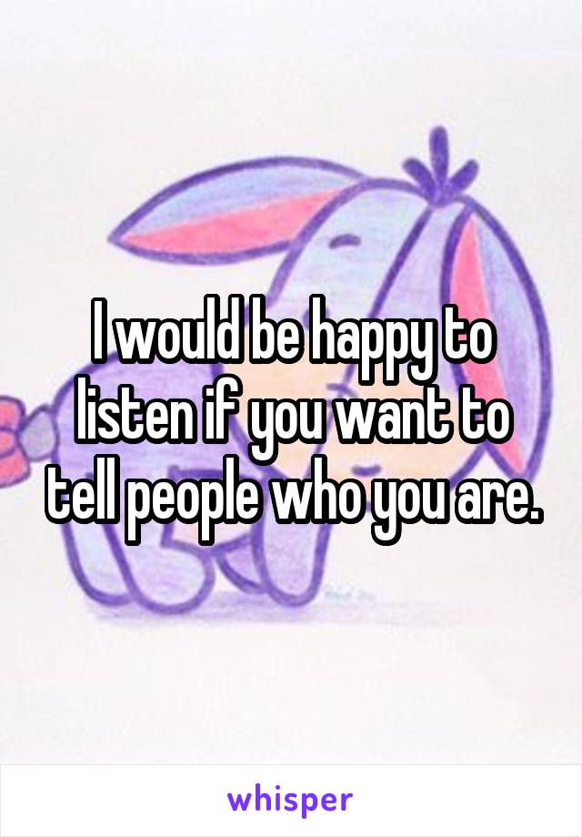 I would be happy to listen if you want to tell people who you are.