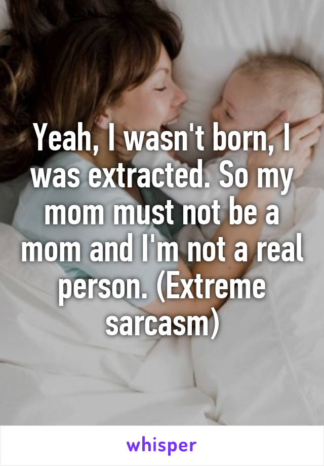 Yeah, I wasn't born, I was extracted. So my mom must not be a mom and I'm not a real person. (Extreme sarcasm)