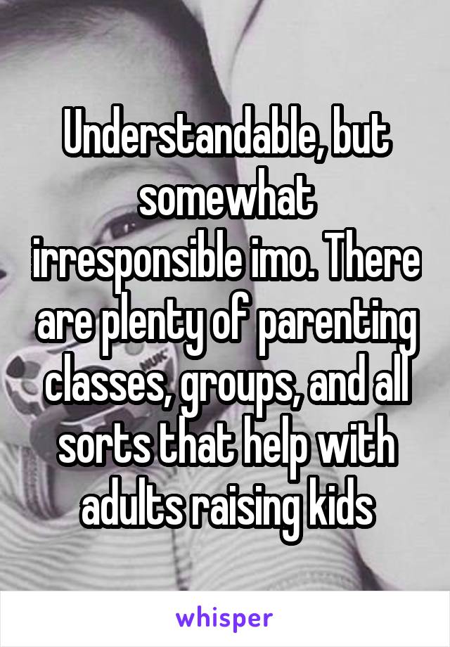 Understandable, but somewhat irresponsible imo. There are plenty of parenting classes, groups, and all sorts that help with adults raising kids