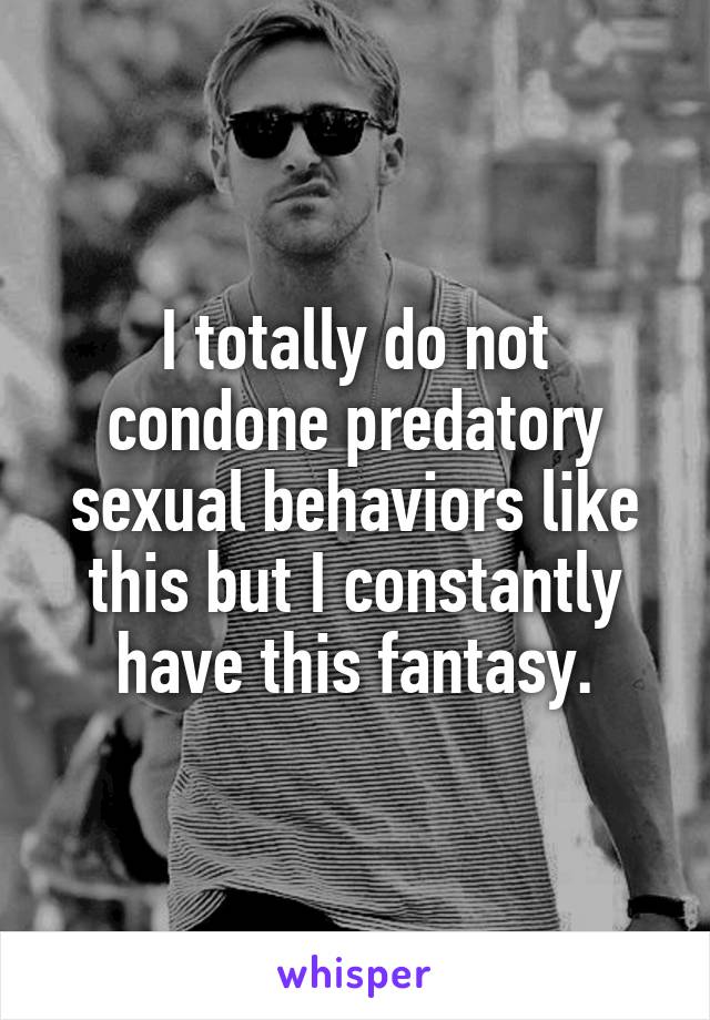 I totally do not condone predatory sexual behaviors like this but I constantly have this fantasy.