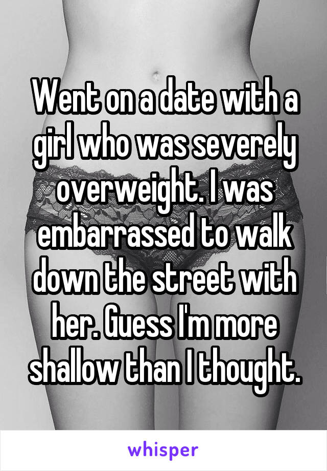 Went on a date with a girl who was severely overweight. I was embarrassed to walk down the street with her. Guess I'm more shallow than I thought.