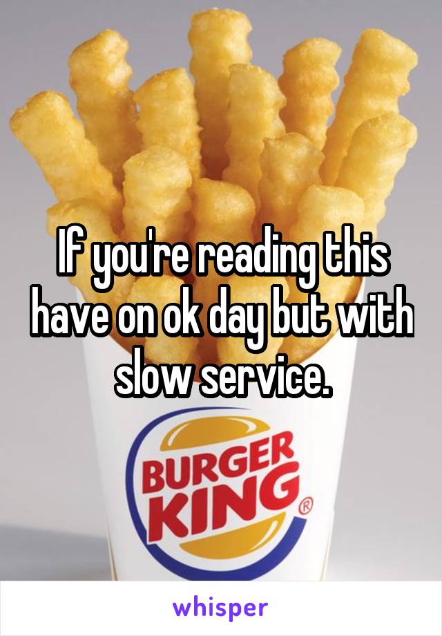 If you're reading this have on ok day but with slow service.