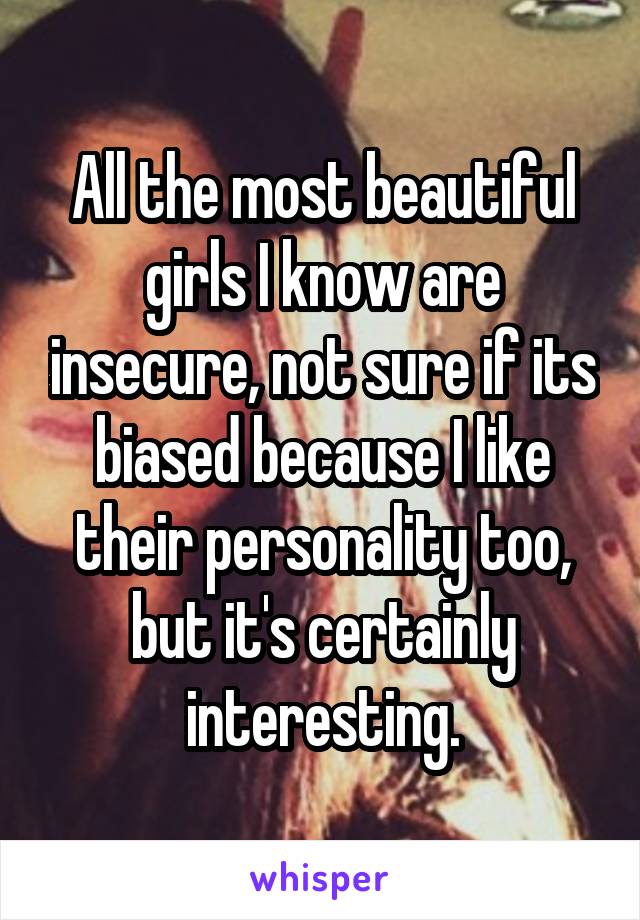 All the most beautiful girls I know are insecure, not sure if its biased because I like their personality too, but it's certainly interesting.
